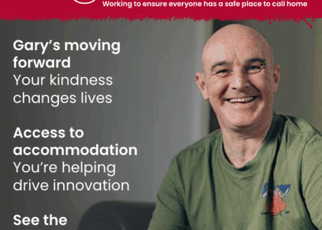 Together: Working to ensure everyone has a safe place to call home. Gary's moving forward: Your kindness changes lives. Access to accommodation: You're helping drive innovation. See the impact of your support